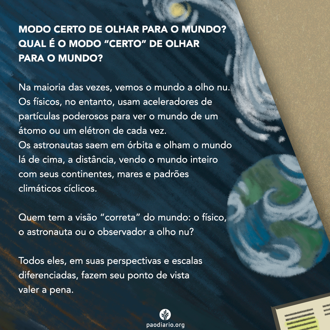 MODO CERTO DE OLHAR PARA O MUNDO? QUAL É O MODO "CERTO" DE OLHAR PARA O MUNDO? Na maioria das vezes, vemos o mundo a olho nu. Os físicos, no entanto, usam aceleradores de partículas poderosos para ver o mundo de um átomo ou um elétron de cada vez. Os astronautas saem em órbita e olham o mundo lá de cima, a distância, vendo o mundo inteiro com seus continentes, mares e padrões climáticos. Quem tem a visão "correta" do mundo: o físico, o astronauta ou o observador a olho nu? Todos eles, em suas perspectivas e escalas diferenciadas, fazem seu ponto de vista valer a pena