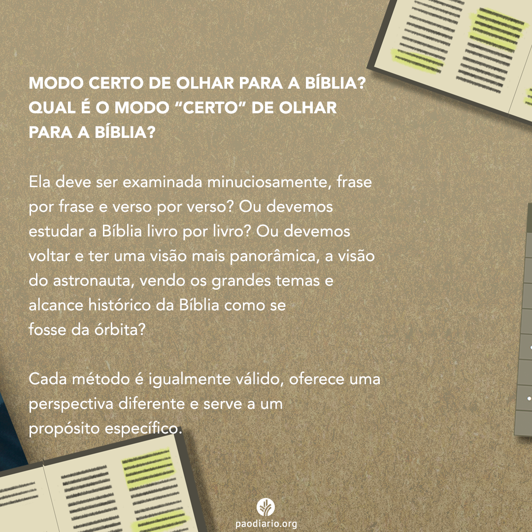 MODO CERTO DE OLHAR PARA A BÍBLIA? QUAL É O MODO "CERTO" DE OLHAR PARA A BÍBLIA? Ela deve ser examinada minuciosamente, frase por frase e verso por verso? Ou devemos voltar a ter uma visão mais panorâmica, a visão do astronauta, vendo os grandes temas e alcance histórico da Bíblia como se fosse da órbita? Cada métodos é igualmente válido, oferece uma perspectiva diferente e serve a um propósito específico.