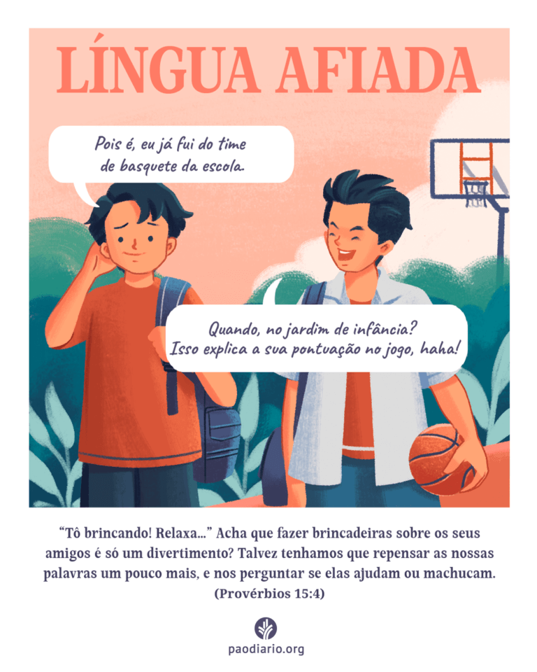 LÍNGUA AFIADA Acha que fazer brincadeiras sobre os seus amigos é divertimento? Talvez tenhamos que repensar as nossas palavras um pouco mais, e nos perguntar se elas ajudam ou machucam (Provérbios 15:4).